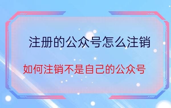 注册的公众号怎么注销 如何注销不是自己的公众号？